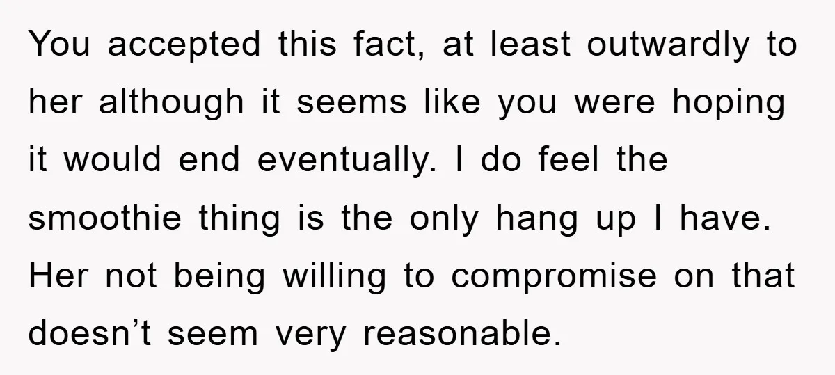 You accepted this fact, at least outwardly to her although it seems like you were hoping it would end eventually. I do feel the smoothie thing is the only hang...