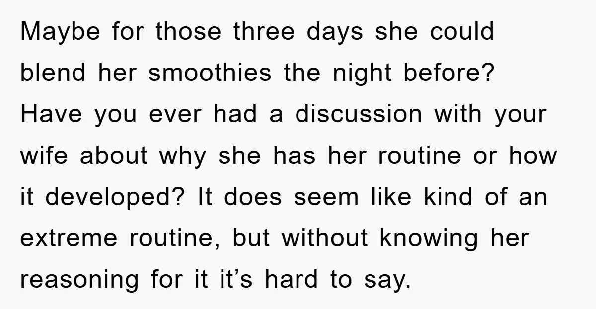 Maybe for those three days she could blend her smoothies the night before? Have you ever had a discussion with your wife about why she has her routine or how...