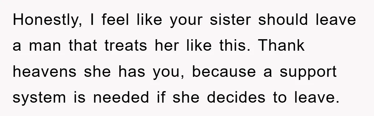 Honestly, I feel like your sister should leave a man that treats her like this. Thank heavens she has you, because a support system is needed if she decides to...