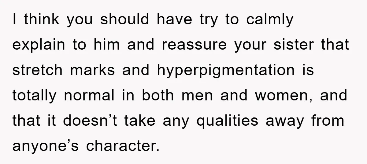 I think you should have try to calmly explain to him and reassure your sister that stretch marks and hyperpigmentation is totally normal in both men and women, and that...