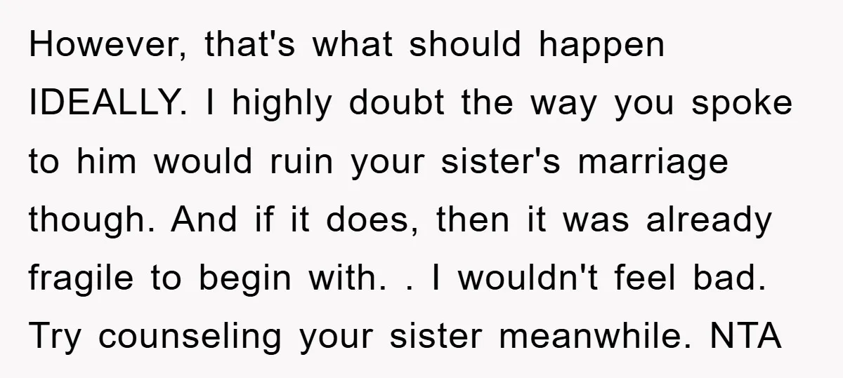 However, that's what should happen IDEALLY. I highly doubt the way you spoke to him would ruin your sister's marriage though. And if it does, then it was already fragile...