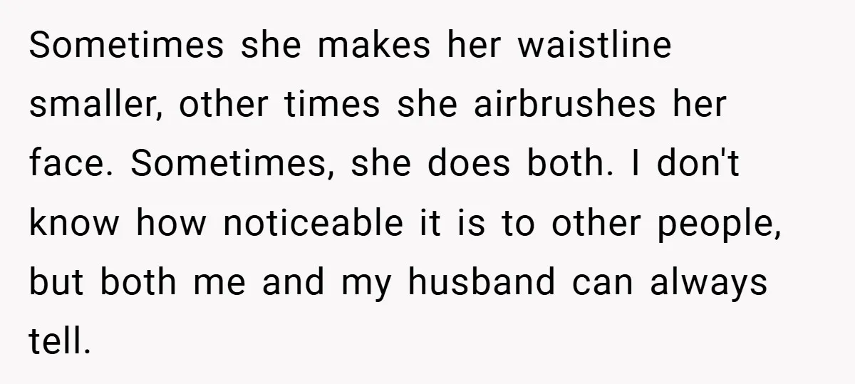 Sometimes she makes her waistline smaller, other times she airbrushes her face. Sometimes, she does both. I don't know how noticeable it is to other people, but both me and...