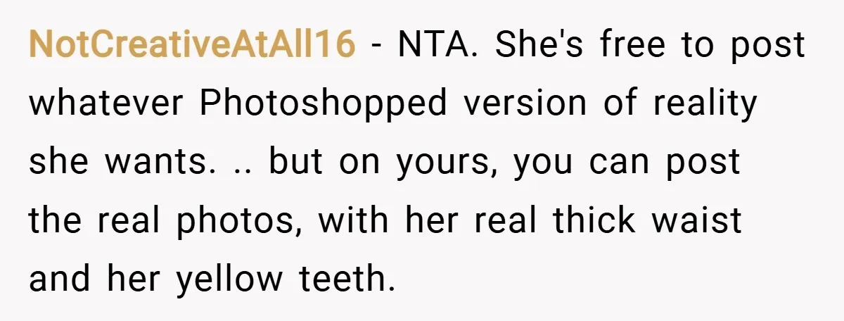 NotCreativeAtAll16 − NTA. She's free to post whatever Photoshopped version of reality she wants. .. but on yours, you can post the real photos, with her real thick waist and...