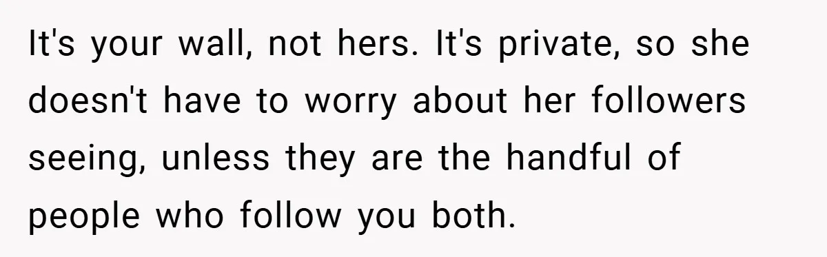 It's your wall, not hers. It's private, so she doesn't have to worry about her followers seeing, unless they are the handful of people who follow you both.