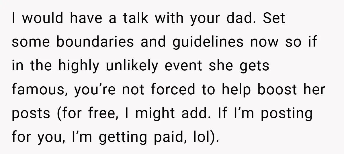 I would have a talk with your dad. Set some boundaries and guidelines now so if in the highly unlikely event she gets famous, you’re not forced to help boost...