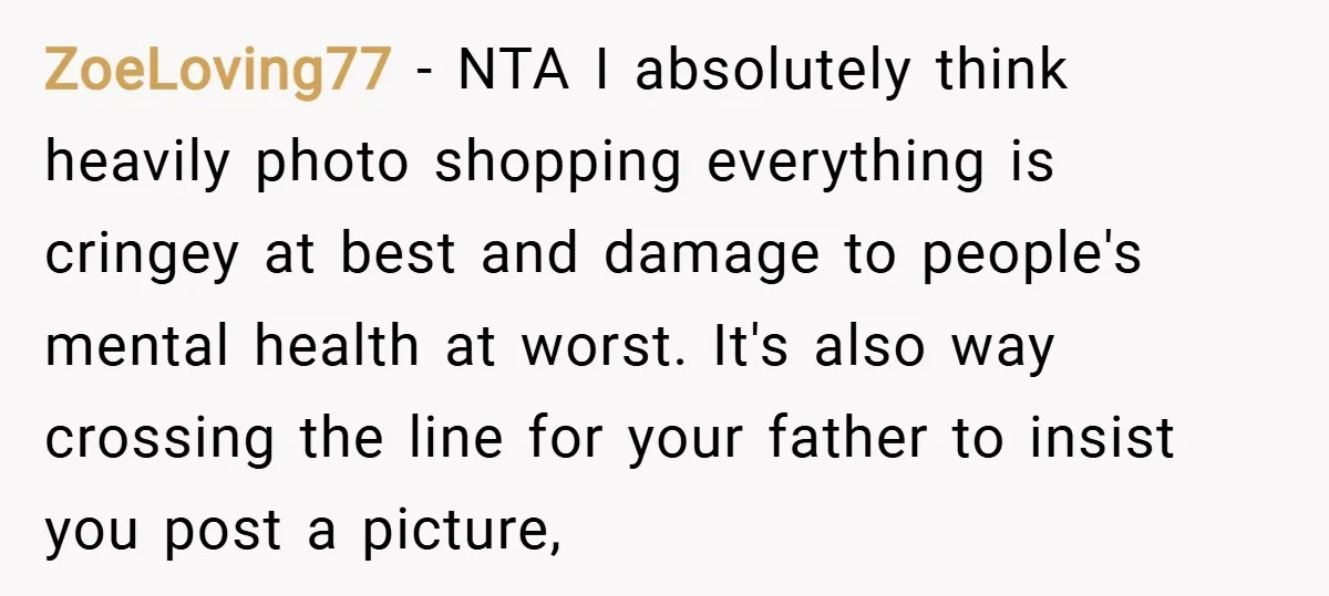 ZoeLoving77 − NTA I absolutely think heavily photo shopping everything is cringey at best and damage to people's mental health at worst. It's also way crossing the line for your...