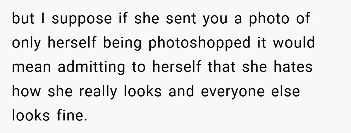 but I suppose if she sent you a photo of only herself being photoshopped it would mean admitting to herself that she hates how she really looks and everyone else...