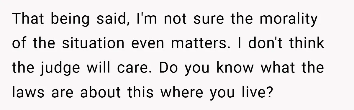 That being said, I'm not sure the morality of the situation even matters. I don't think the judge will care. Do you know what the laws are about this where...