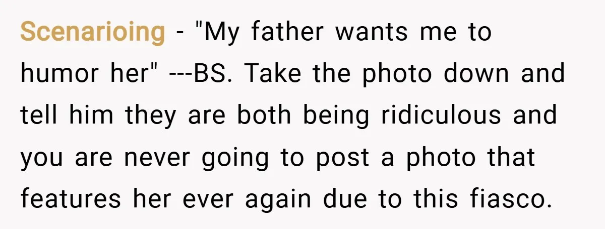 Scenarioing − "My father wants me to humor her" ---BS. Take the photo down and tell him they are both being ridiculous and you are never going to post a...