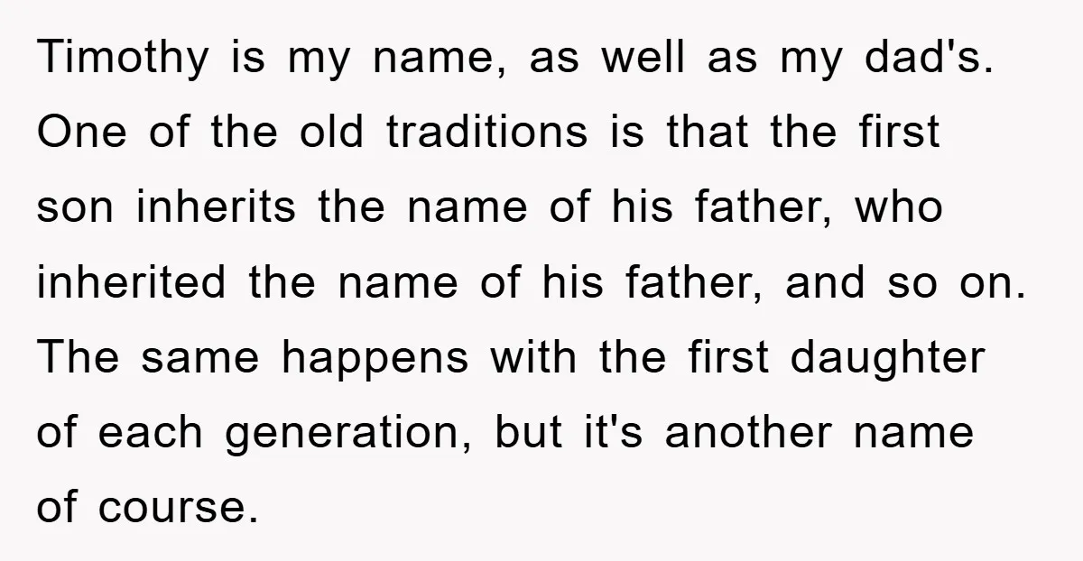 Timothy is my name, as well as my dad's. One of the old traditions is that the first son inherits the name of his father, who inherited the name of...