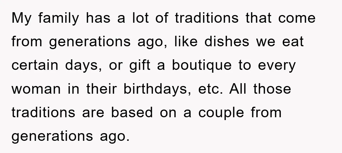 My family has a lot of traditions that come from generations ago, like dishes we eat certain days, or gift a boutique to every woman in their birthdays, etc. All...