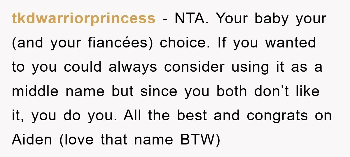 tkdwarriorprincess − NTA. Your baby your (and your fiancées) choice. If you wanted to you could always consider using it as a middle name but since you both don’t like...