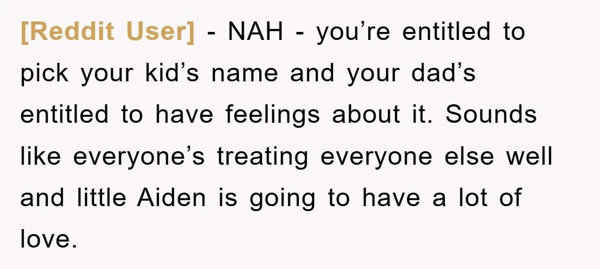 [Reddit User] − NAH - you’re entitled to pick your kid’s name and your dad’s entitled to have feelings about it. Sounds like everyone’s treating everyone else well and little...