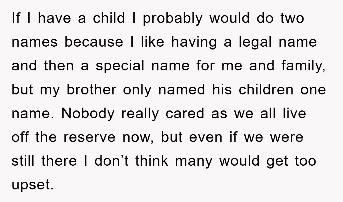 If I have a child I probably would do two names because I like having a legal name and then a special name for me and family, but my brother...