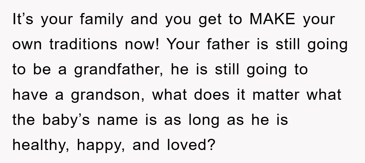 It’s your family and you get to MAKE your own traditions now! Your father is still going to be a grandfather, he is still going to have a grandson, what...