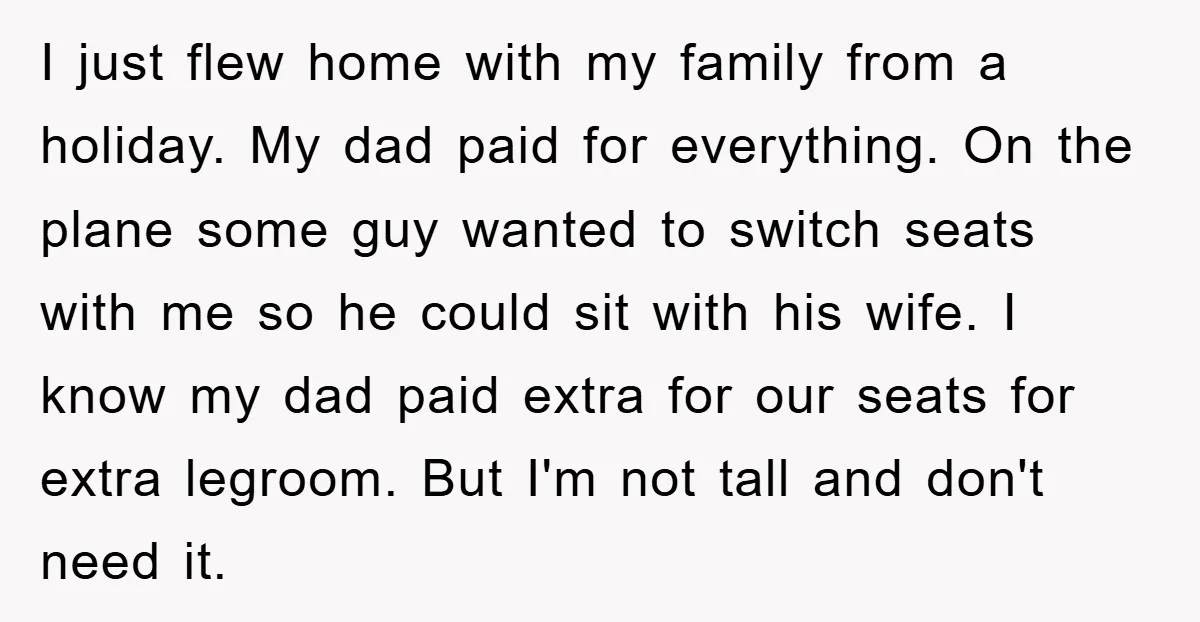 I just flew home with my family from a holiday. My dad paid for everything. On the plane some guy wanted to switch seats with me so he could sit...
