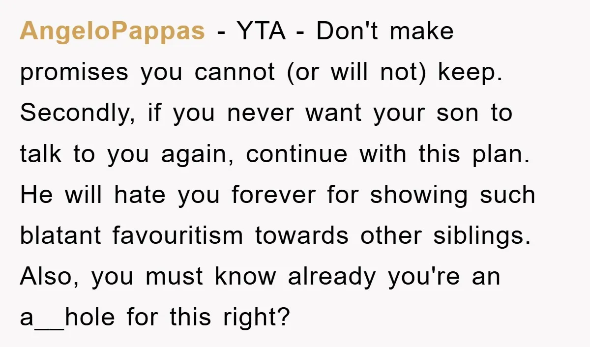 AngeloPappas − YTA - Don't make promises you cannot (or will not) keep. Secondly, if you never want your son to talk to you again, continue with this plan. He...