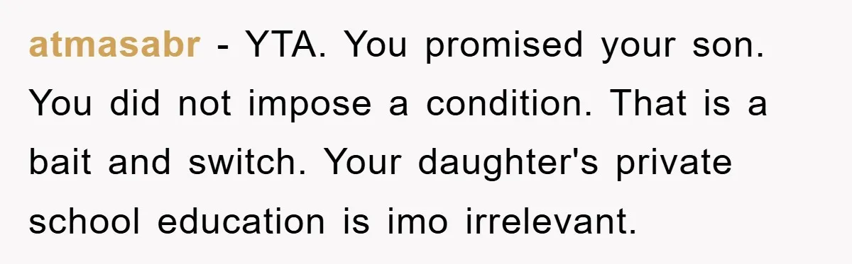 atmasabr − YTA. You promised your son. You did not impose a condition. That is a bait and switch. Your daughter's private school education is imo irrelevant.