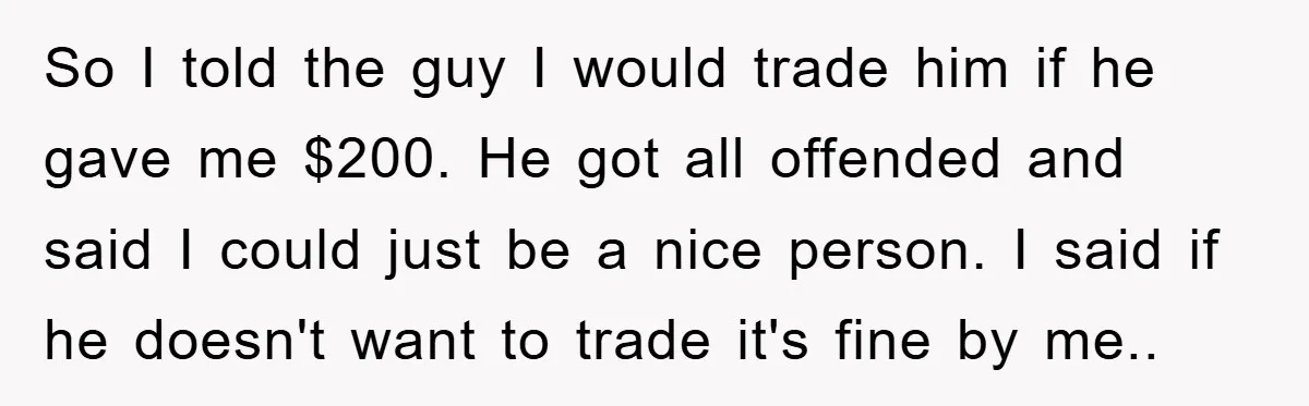 So I told the guy I would trade him if he gave me $200. He got all offended and said I could just be a nice person. I said if...