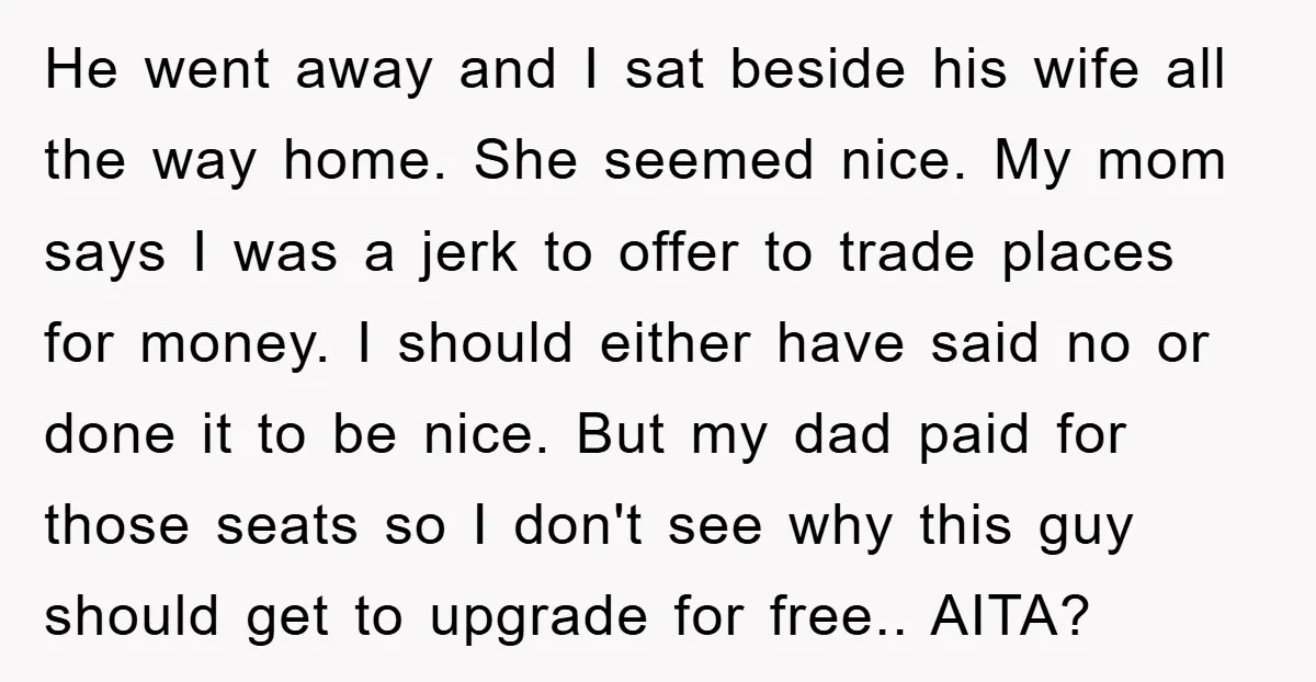 He went away and I sat beside his wife all the way home. She seemed nice. My mom says I was a jerk to offer to trade places for money....