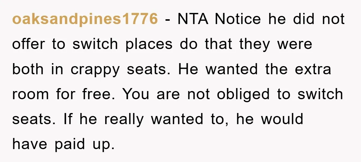 oaksandpines1776 − NTA Notice he did not offer to switch places do that they were both in crappy seats. He wanted the extra room for free. You are not obliged...
