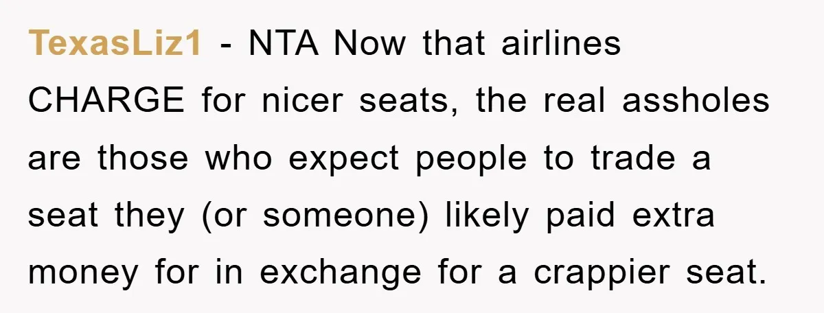 TexasLiz1 − NTA Now that airlines CHARGE for nicer seats, the real assholes are those who expect people to trade a seat they (or someone) likely paid extra money for...