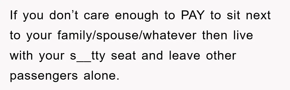 If you don’t care enough to PAY to sit next to your family/spouse/whatever then live with your s__tty seat and leave other passengers alone.