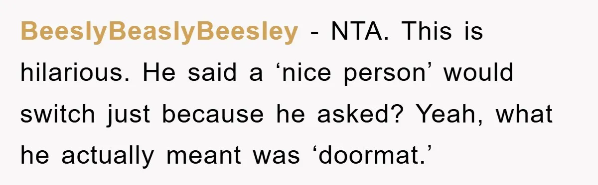 BeeslyBeaslyBeesley − NTA. This is hilarious. He said a ‘nice person’ would switch just because he asked? Yeah, what he actually meant was ‘doormat.’