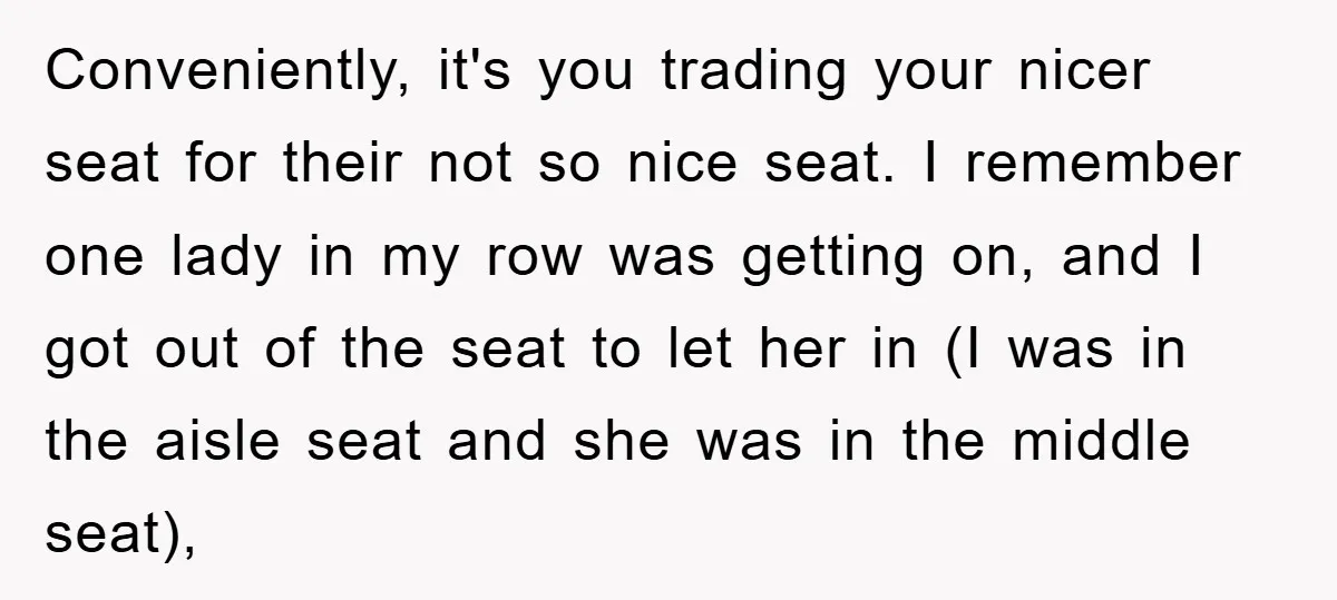 Conveniently, it's you trading your nicer seat for their not so nice seat. I remember one lady in my row was getting on, and I got out of the seat...