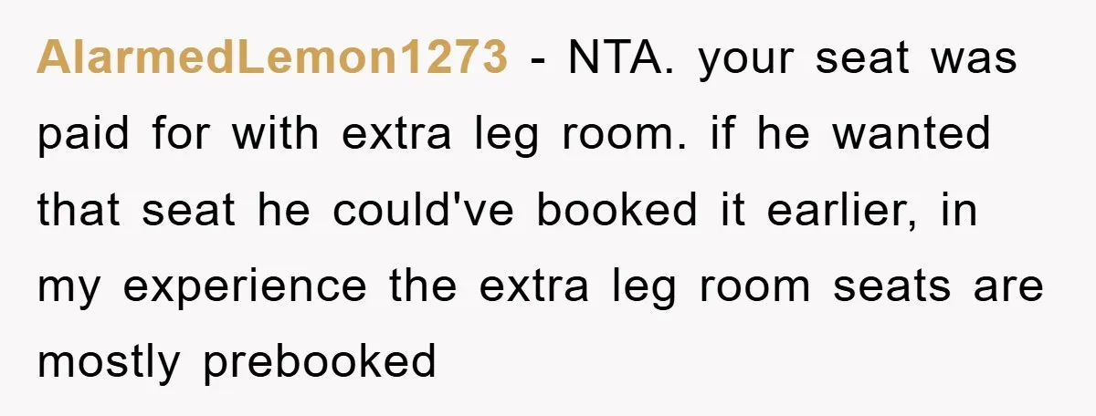 AlarmedLemon1273 − NTA. your seat was paid for with extra leg room. if he wanted that seat he could've booked it earlier, in my experience the extra leg room seats...