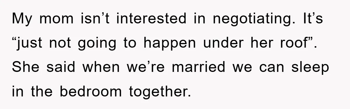 My mom isn’t interested in negotiating. It’s “just not going to happen under her roof”. She said when we’re married we can sleep in the bedroom together.