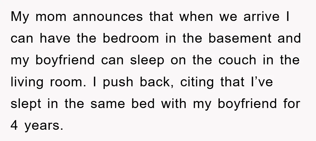 My mom announces that when we arrive I can have the bedroom in the basement and my boyfriend can sleep on the couch in the living room. I push back,...