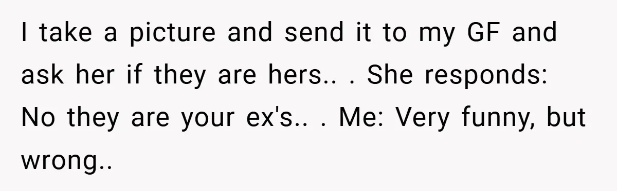 I take a picture and send it to my GF and ask her if they are hers.. . She responds: No they are your ex's.. . Me: Very funny, but...