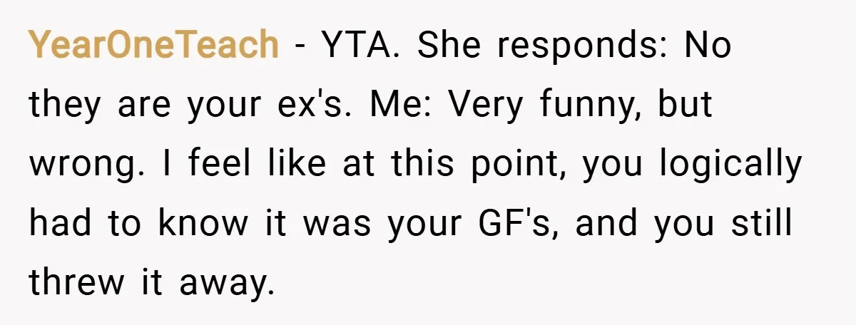 YearOneTeach − YTA. She responds: No they are your ex's. Me: Very funny, but wrong. I feel like at this point, you logically had to know it was your GF's,...