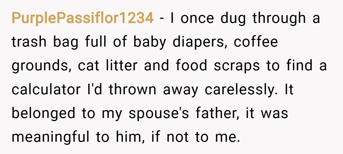 PurplePassiflor1234 − I once dug through a trash bag full of baby diapers, coffee grounds, cat litter and food scraps to find a calculator I'd thrown away carelessly. It belonged...