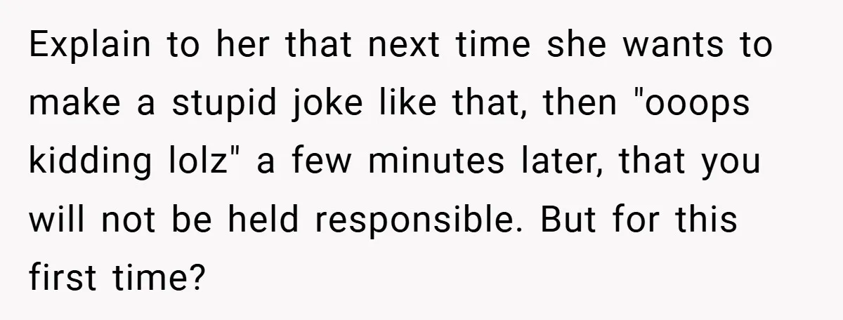 Explain to her that next time she wants to make a stupid joke like that, then "ooops kidding lolz" a few minutes later, that you will not be held responsible....