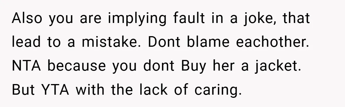 Also you are implying fault in a joke, that lead to a mistake. Dont blame eachother. NTA because you dont Buy her a jacket. But YTA with the lack of...