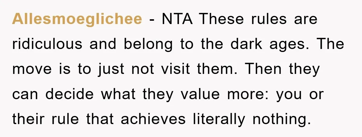 Allesmoeglichee − NTA These rules are ridiculous and belong to the dark ages. The move is to just not visit them. Then they can decide what they value more: you...