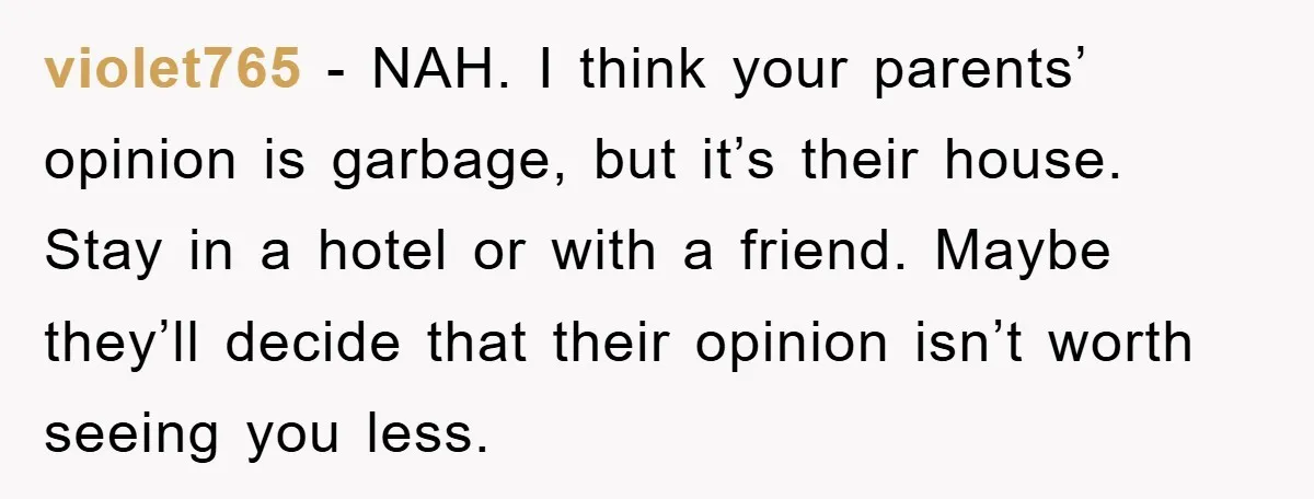 violet765 − NAH. I think your parents’ opinion is garbage, but it’s their house. Stay in a hotel or with a friend. Maybe they’ll decide that their opinion isn’t worth...