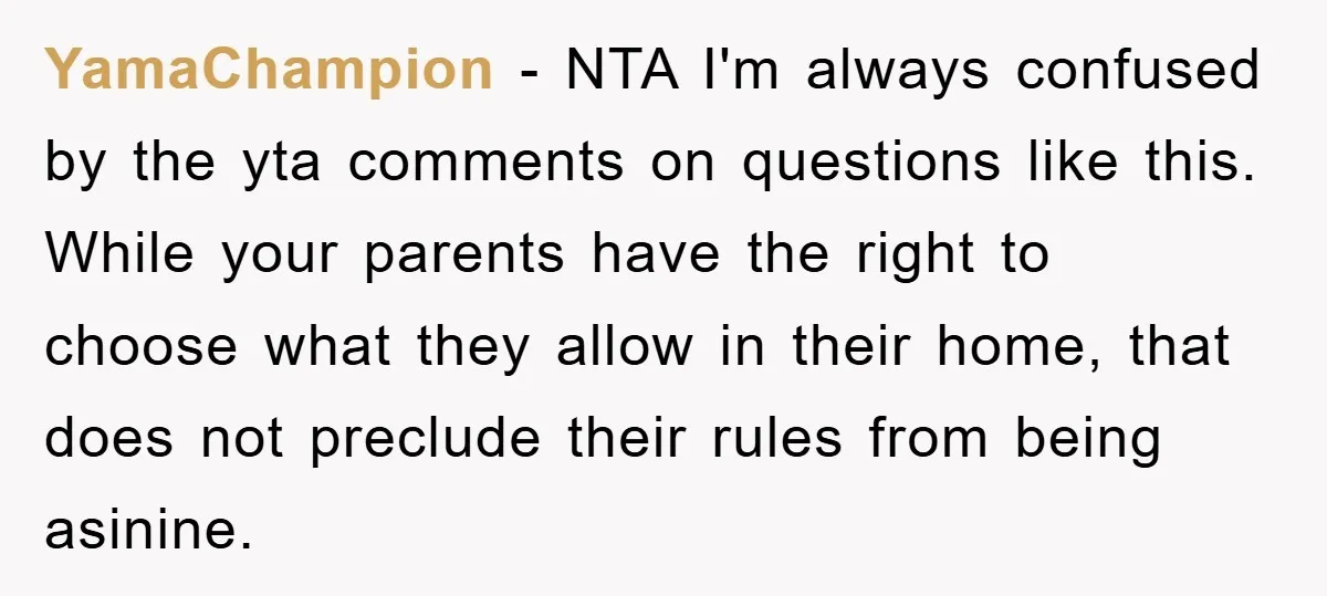 YamaChampion − NTA I'm always confused by the yta comments on questions like this. While your parents have the right to choose what they allow in their home, that does...