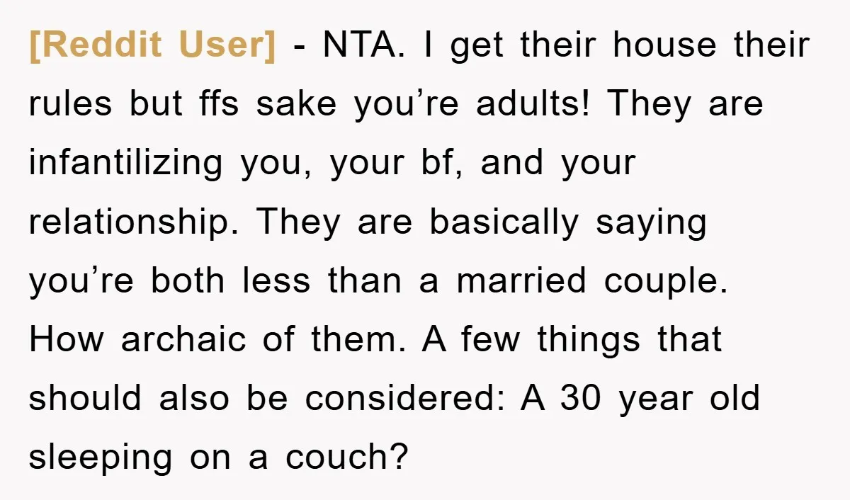 [Reddit User] − NTA. I get their house their rules but ffs sake you’re adults! They are infantilizing you, your bf, and your relationship. They are basically saying you’re both...