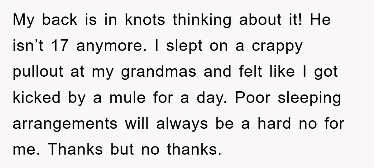 My back is in knots thinking about it! He isn’t 17 anymore. I slept on a crappy pullout at my grandmas and felt like I got kicked by a mule...