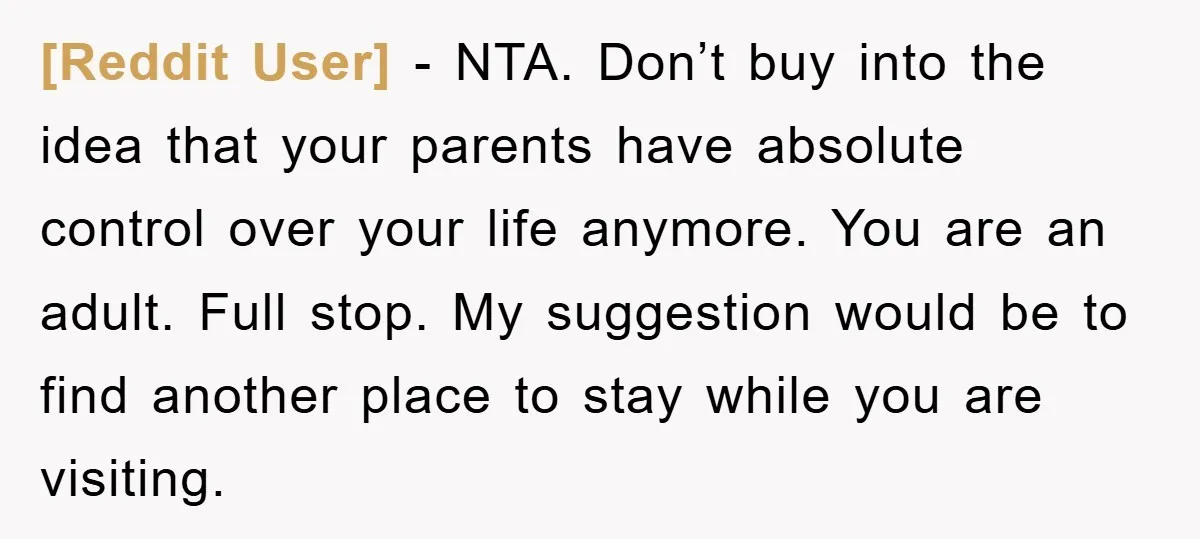 [Reddit User] − NTA. Don’t buy into the idea that your parents have absolute control over your life anymore. You are an adult. Full stop. My suggestion would be to...