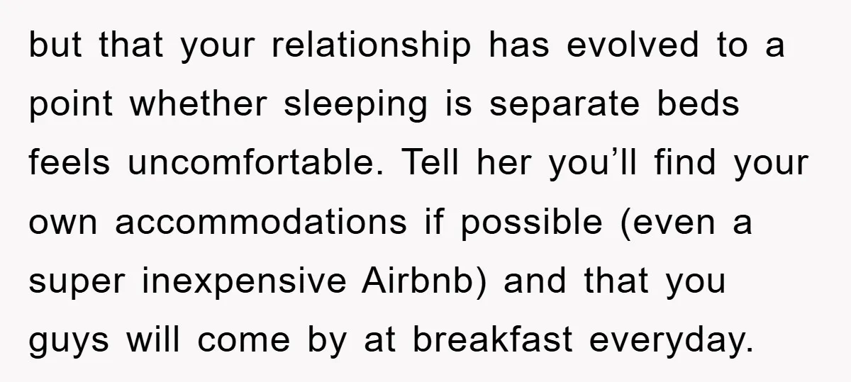 but that your relationship has evolved to a point whether sleeping is separate beds feels uncomfortable. Tell her you’ll find your own accommodations if possible (even a super inexpensive Airbnb)...