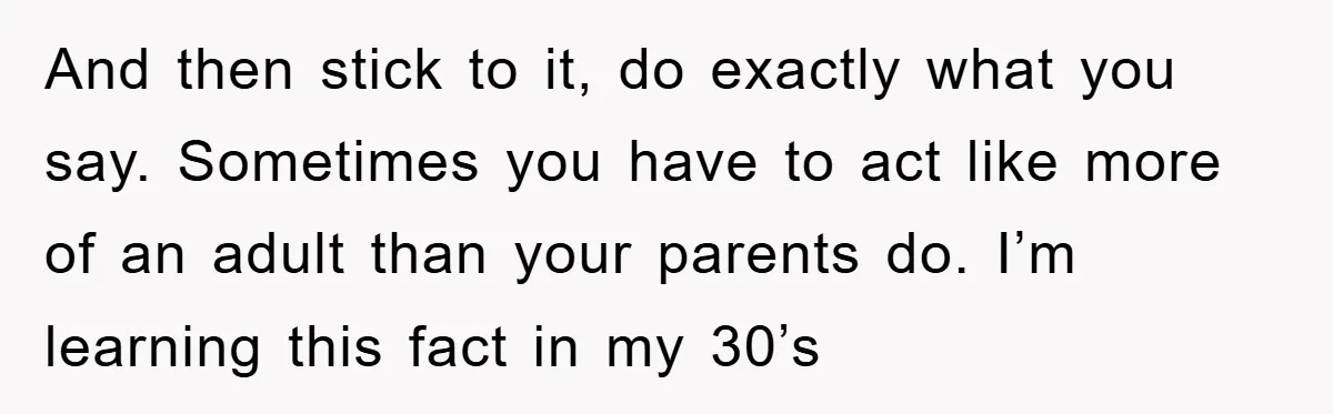 And then stick to it, do exactly what you say. Sometimes you have to act like more of an adult than your parents do. I’m learning this fact in my...