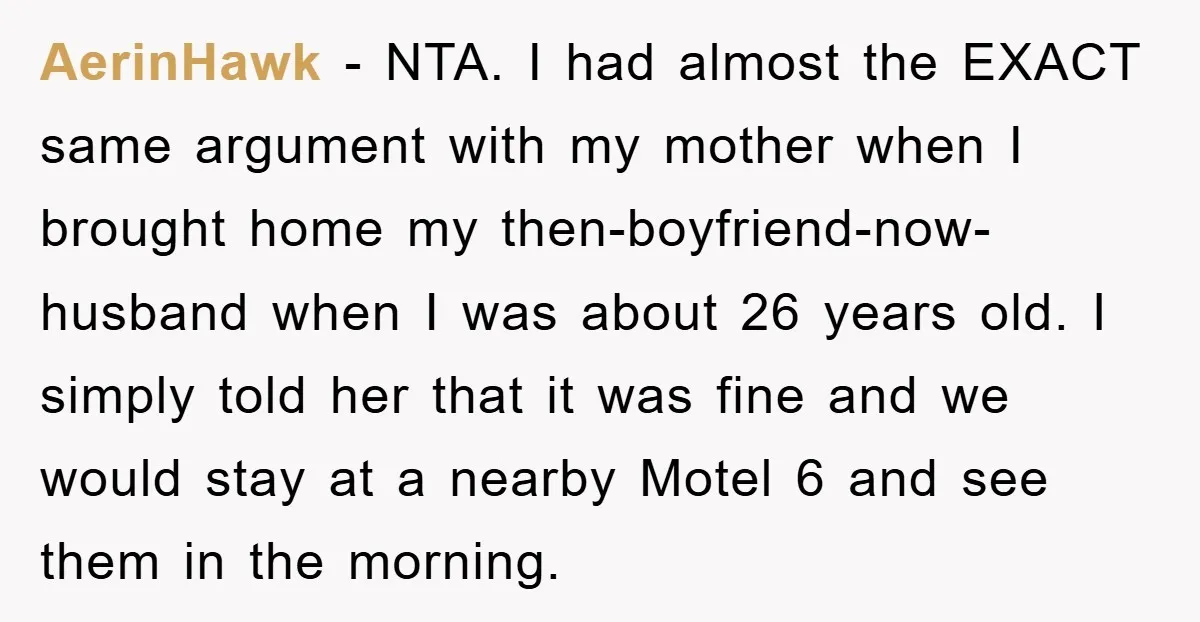AerinHawk − NTA. I had almost the EXACT same argument with my mother when I brought home my then-boyfriend-now-husband when I was about 26 years old. I simply told her...