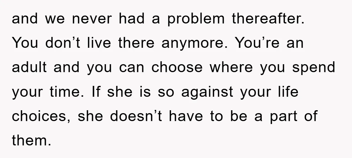and we never had a problem thereafter. You don’t live there anymore. You’re an adult and you can choose where you spend your time. If she is so against your...