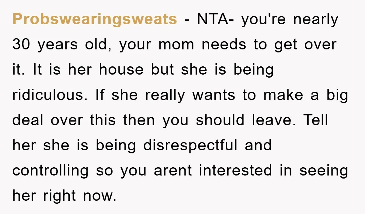 Probswearingsweats − NTA- you're nearly 30 years old, your mom needs to get over it. It is her house but she is being ridiculous. If she really wants to make...