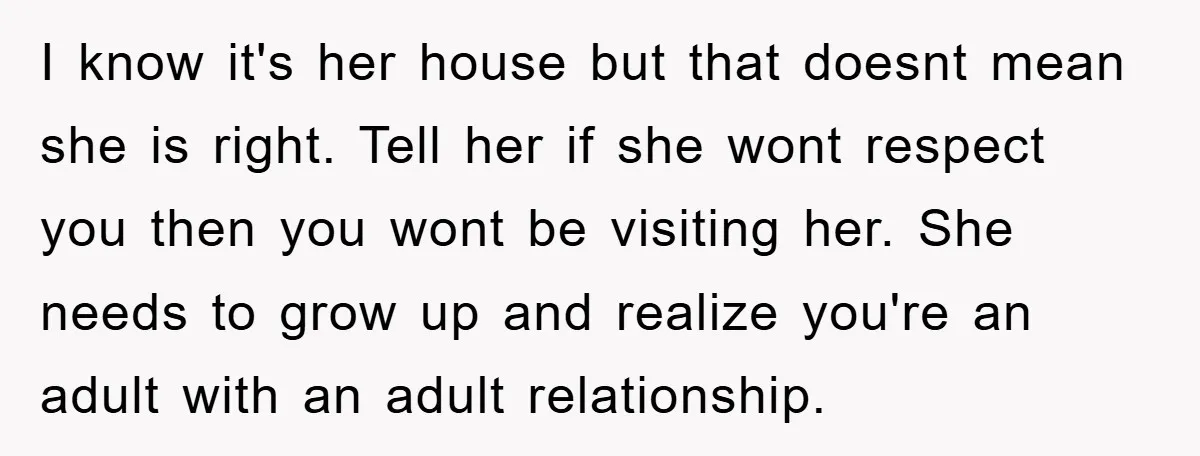 I know it's her house but that doesnt mean she is right. Tell her if she wont respect you then you wont be visiting her. She needs to grow up...