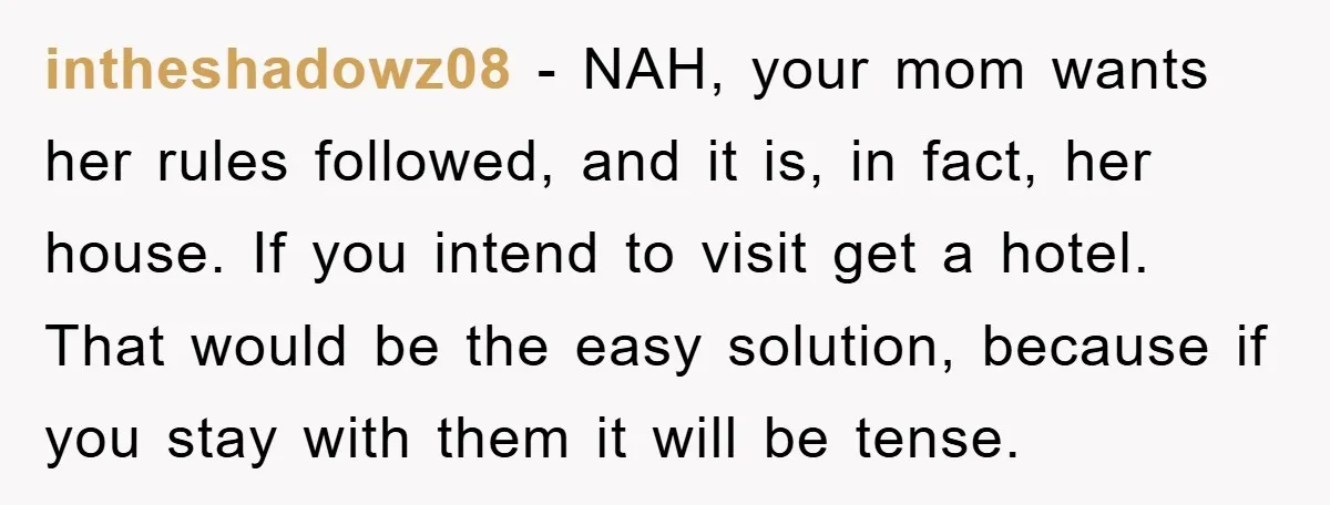 intheshadowz08 − NAH, your mom wants her rules followed, and it is, in fact, her house. If you intend to visit get a hotel. That would be the easy solution,...